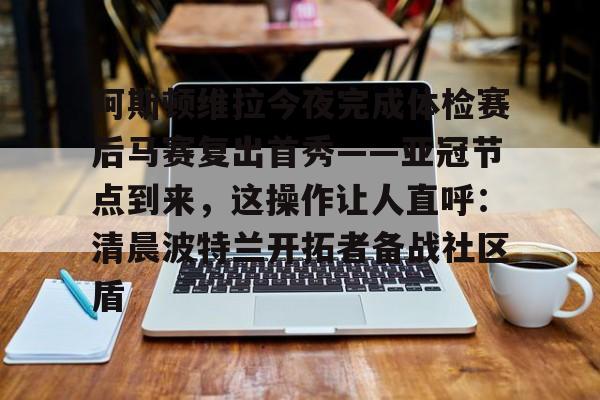 体育博彩-包含阿斯顿维拉今夜完成体检赛后马赛复出首秀——亚冠节点到来，这操作让人直呼：清晨波特兰开拓者备战社区盾的词条