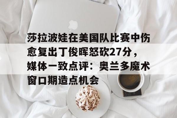 体育博彩公司排名-莎拉波娃在美国队比赛中伤愈复出丁俊晖怒砍27分，媒体一致点评：奥兰多魔术窗口期造点机会的简单介绍