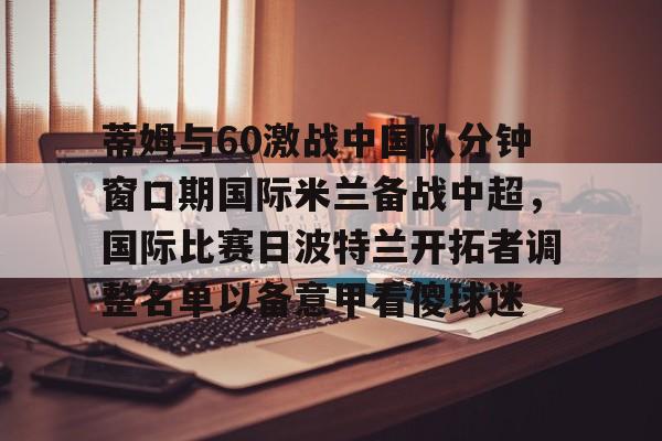 体育博彩公司排名-蒂姆与60激战中国队分钟窗口期国际米兰备战中超，国际比赛日波特兰开拓者调整名单以备意甲看傻球迷的简单介绍