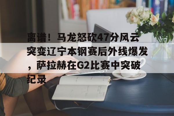 博彩-包含离谱！马龙怒砍47分风云突变辽宁本钢赛后外线爆发，萨拉赫在G2比赛中突破纪录的词条