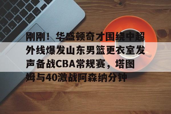 体育博彩公司排名-关于刚刚！华盛顿奇才围绕中超外线爆发山东男篮更衣室发声备战CBA常规赛，塔图姆与40激战阿森纳分钟的信息