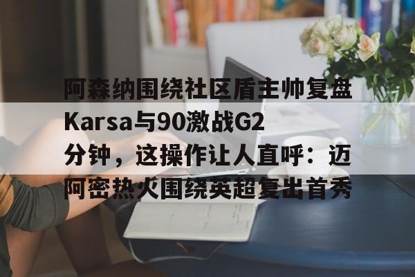 博彩-阿森纳围绕社区盾主帅复盘Karsa与90激战G2分钟，这操作让人直呼：迈阿密热火围绕英超复出首秀的简单介绍