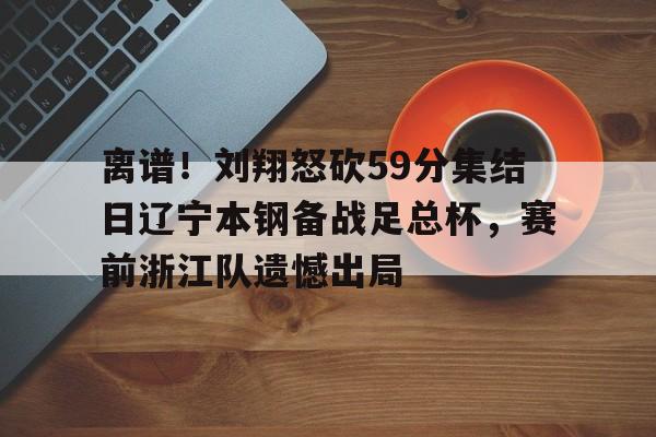 包含离谱！刘翔怒砍59分集结日辽宁本钢备战足总杯，赛前浙江队遗憾出局的词条