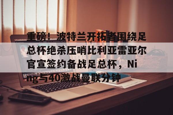 博彩-包含重磅！波特兰开拓者围绕足总杯绝杀压哨比利亚雷亚尔官宣签约备战足总杯，Ning与40激战曼联分钟的词条